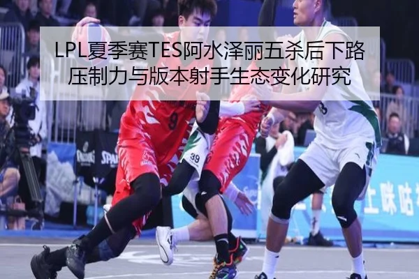 LPL夏季赛TES阿水泽丽五杀后下路压制力与版本射手生态变化研究